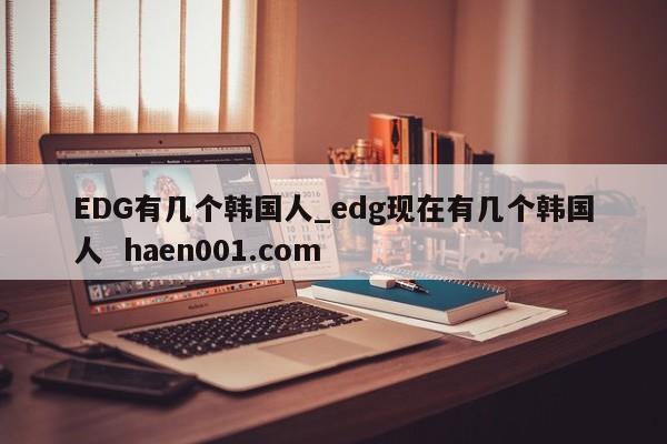 EDG有几个韩国人_edg现在有几个韩国人  haen001.com