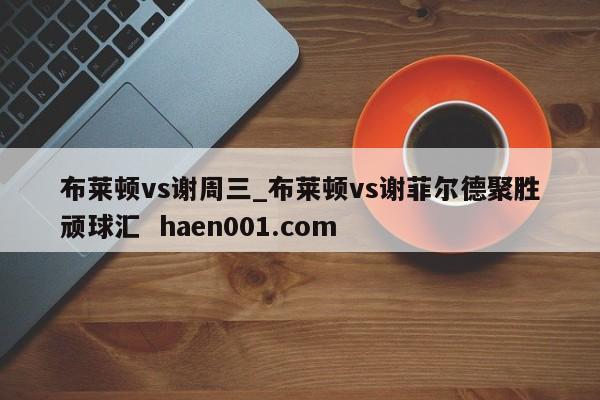 布莱顿vs谢周三_布莱顿vs谢菲尔德聚胜顽球汇  haen001.com