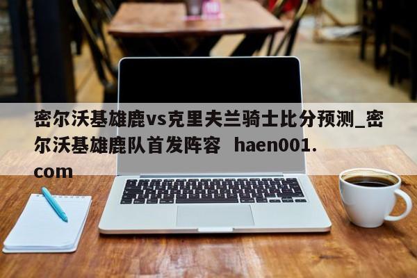 密尔沃基雄鹿vs克里夫兰骑士比分预测_密尔沃基雄鹿队首发阵容 haen001.com