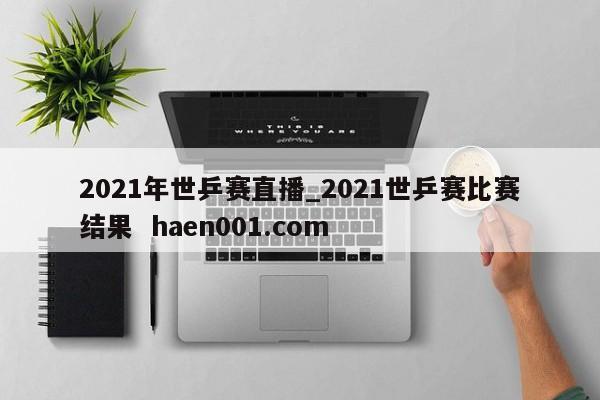 2021年世乒赛直播_2021世乒赛比赛结果 haen001.com