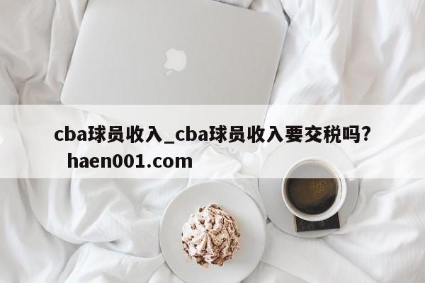 cba球员收入_cba球员收入要交税吗?  haen001.com