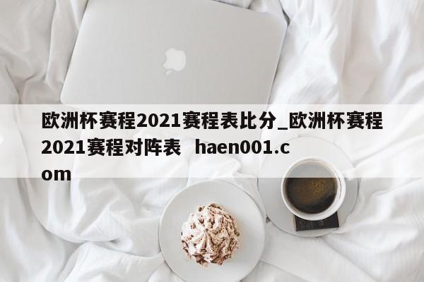 欧洲杯赛程2021赛程表比分_欧洲杯赛程2021赛程对阵表  haen001.com
