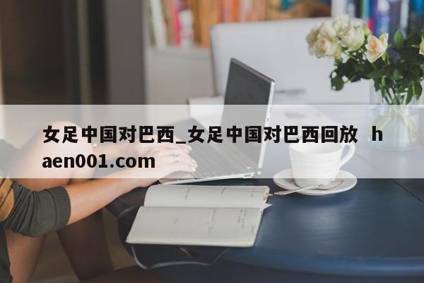 女足中国对巴西_女足中国对巴西回放  haen001.com