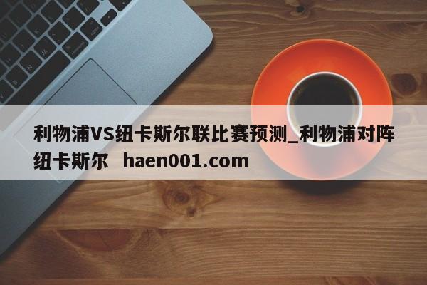利物浦VS纽卡斯尔联比赛预测_利物浦对阵纽卡斯尔  haen001.com