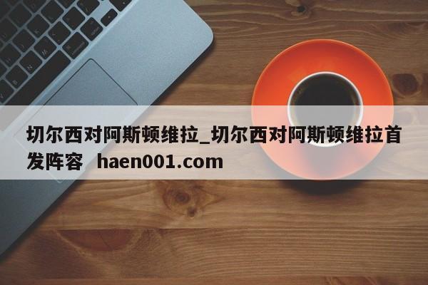 切尔西对阿斯顿维拉_切尔西对阿斯顿维拉首发阵容  haen001.com
