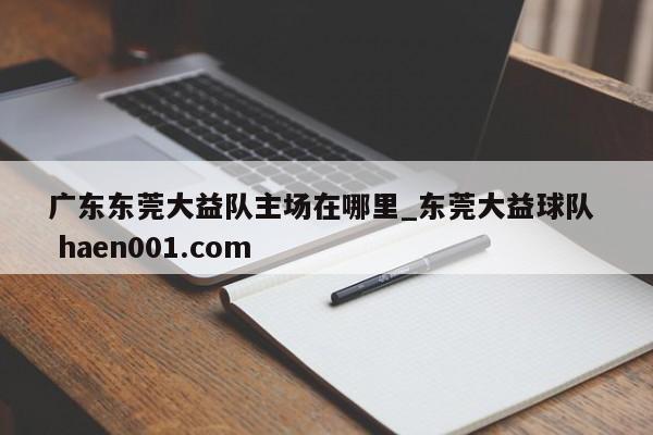 广东东莞大益队主场在哪里_东莞大益球队  haen001.com