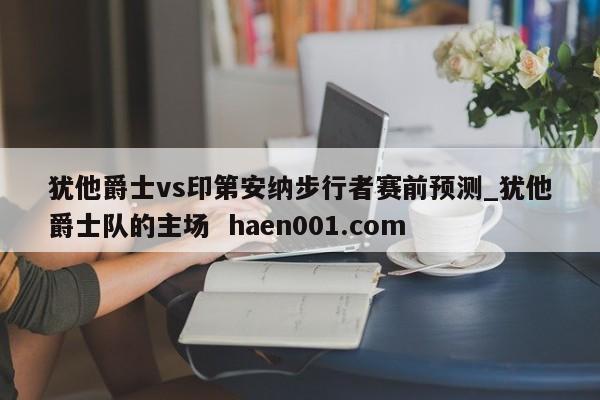 犹他爵士vs印第安纳步行者赛前预测_犹他爵士队的主场  haen001.com