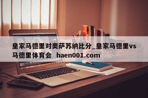 皇家马德里对奥萨苏纳比分_皇家马德里vs马德里体育会  haen001.com