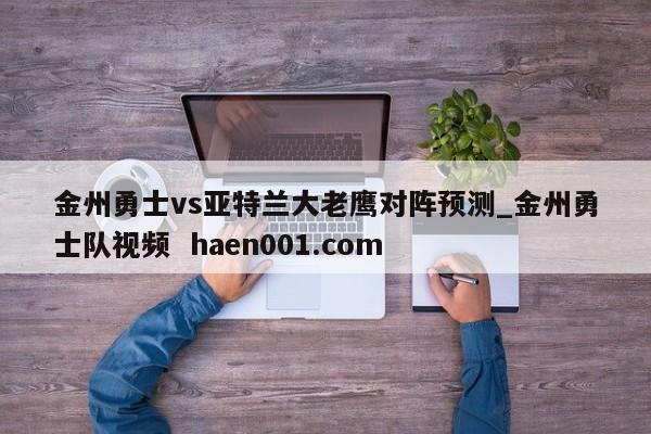 金州勇士vs亚特兰大老鹰对阵预测_金州勇士队视频  haen001.com