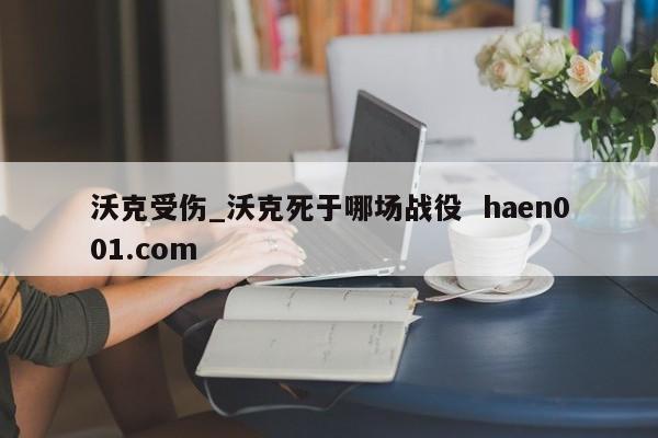 沃克受伤_沃克死于哪场战役  haen001.com