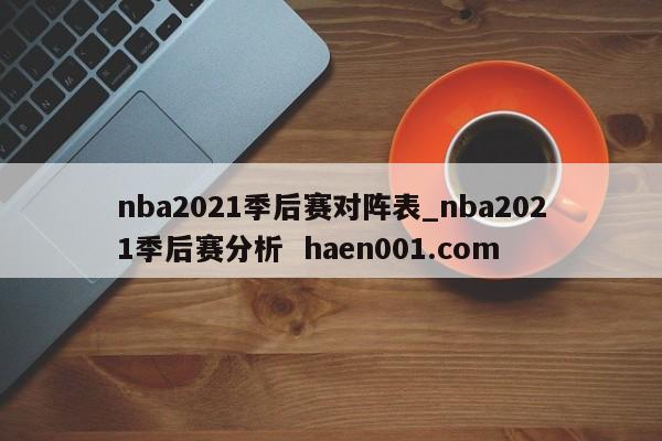 nba2021季后赛对阵表_nba2021季后赛分析  haen001.com