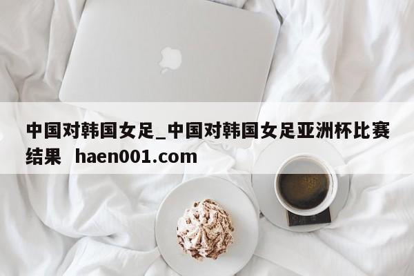 中国对韩国女足_中国对韩国女足亚洲杯比赛结果  haen001.com