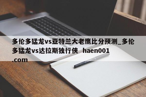 多伦多猛龙vs亚特兰大老鹰比分预测_多伦多猛龙vs达拉斯独行侠  haen001.com
