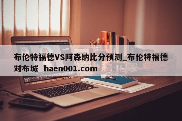布伦特福德VS阿森纳比分预测_布伦特福德对布城  haen001.com