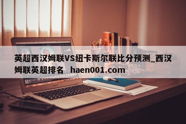 英超西汉姆联VS纽卡斯尔联比分预测_西汉姆联英超排名  haen001.com