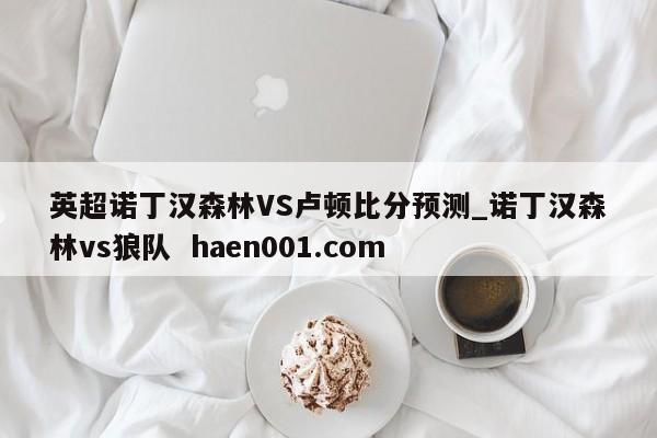 英超诺丁汉森林VS卢顿比分预测_诺丁汉森林vs狼队  haen001.com
