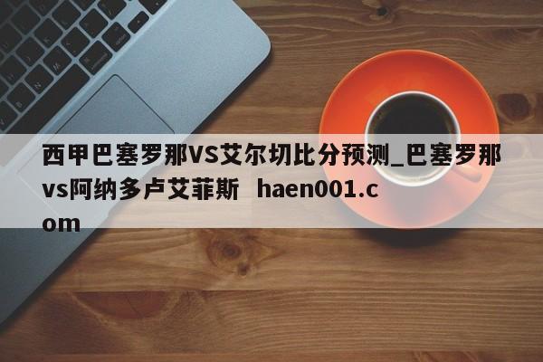 西甲巴塞罗那VS艾尔切比分预测_巴塞罗那vs阿纳多卢艾菲斯  haen001.com