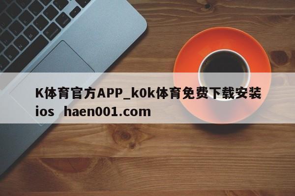 K体育官方APP_k0k体育免费下载安装ios  haen001.com