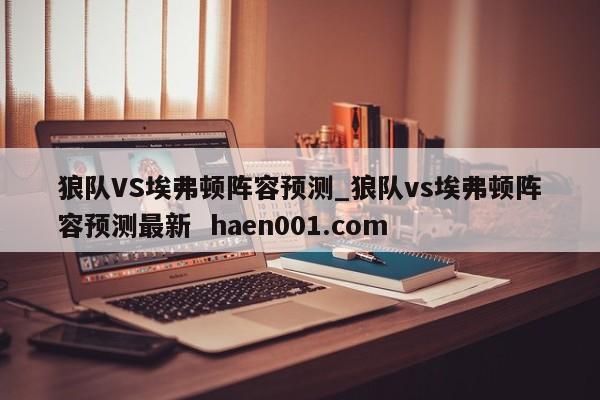 狼队VS埃弗顿阵容预测_狼队vs埃弗顿阵容预测最新  haen001.com