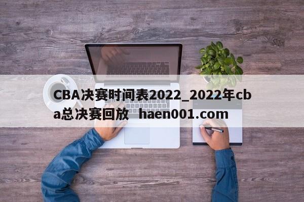 CBA决赛时间表2022_2022年cba总决赛回放  haen001.com